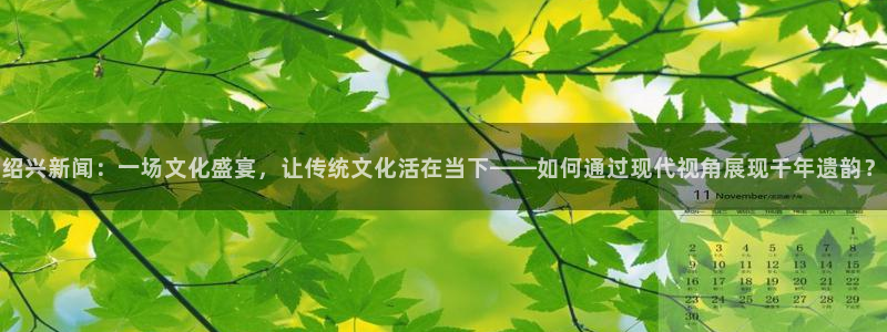 绍兴新闻:一场文化盛宴,让传统文化活在当下——如何通过现代视角展现千年遗韵?