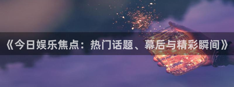 《今日娱乐焦点：热门话题、幕后与精彩瞬间》