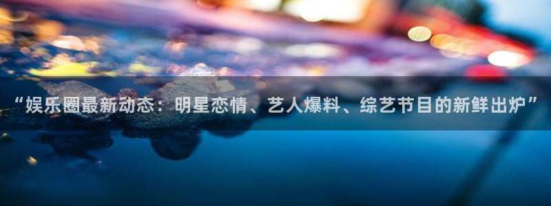 “娱乐圈最新动态：明星恋情、艺人爆料、综艺节目的新鲜出炉”