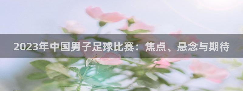 2023年中国男子足球比赛：焦点、悬念与期待
